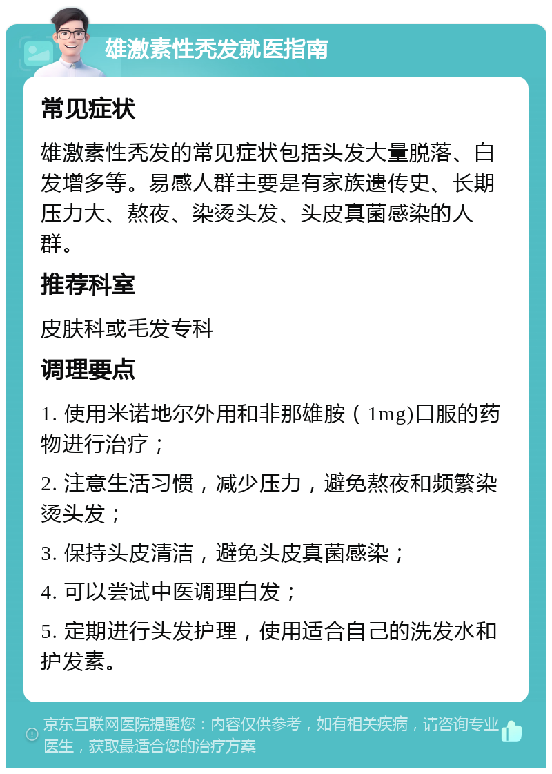 雄激素性秃发就医指南 常见症状 雄激素性秃发的常见症状包括头发大量脱落、白发增多等。易感人群主要是有家族遗传史、长期压力大、熬夜、染烫头发、头皮真菌感染的人群。 推荐科室 皮肤科或毛发专科 调理要点 1. 使用米诺地尔外用和非那雄胺（1mg)口服的药物进行治疗； 2. 注意生活习惯，减少压力，避免熬夜和频繁染烫头发； 3. 保持头皮清洁，避免头皮真菌感染； 4. 可以尝试中医调理白发； 5. 定期进行头发护理，使用适合自己的洗发水和护发素。