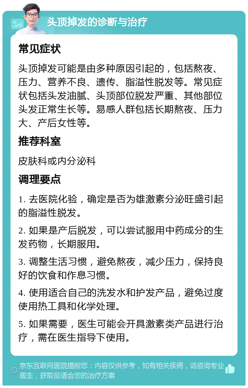 头顶掉发的诊断与治疗 常见症状 头顶掉发可能是由多种原因引起的，包括熬夜、压力、营养不良、遗传、脂溢性脱发等。常见症状包括头发油腻、头顶部位脱发严重、其他部位头发正常生长等。易感人群包括长期熬夜、压力大、产后女性等。 推荐科室 皮肤科或内分泌科 调理要点 1. 去医院化验，确定是否为雄激素分泌旺盛引起的脂溢性脱发。 2. 如果是产后脱发，可以尝试服用中药成分的生发药物，长期服用。 3. 调整生活习惯，避免熬夜，减少压力，保持良好的饮食和作息习惯。 4. 使用适合自己的洗发水和护发产品，避免过度使用热工具和化学处理。 5. 如果需要，医生可能会开具激素类产品进行治疗，需在医生指导下使用。