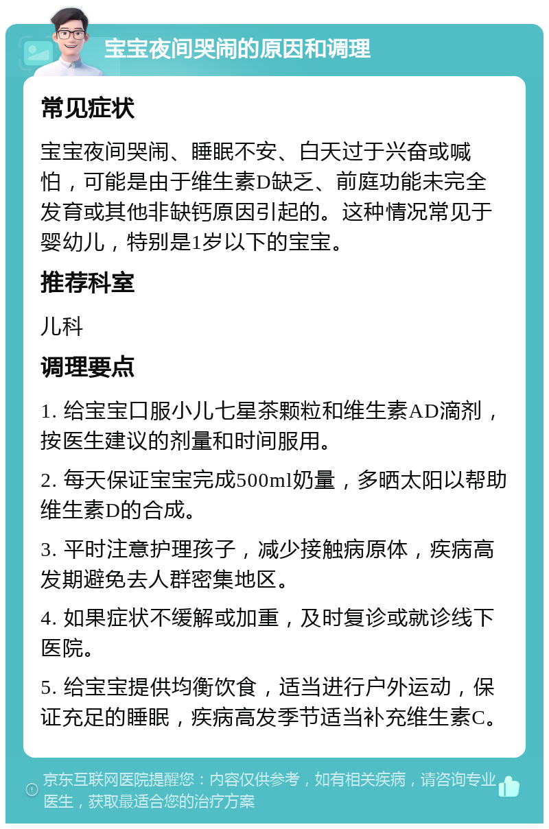 宝宝夜间哭闹的原因和调理 常见症状 宝宝夜间哭闹、睡眠不安、白天过于兴奋或喊怕，可能是由于维生素D缺乏、前庭功能未完全发育或其他非缺钙原因引起的。这种情况常见于婴幼儿，特别是1岁以下的宝宝。 推荐科室 儿科 调理要点 1. 给宝宝口服小儿七星茶颗粒和维生素AD滴剂，按医生建议的剂量和时间服用。 2. 每天保证宝宝完成500ml奶量，多晒太阳以帮助维生素D的合成。 3. 平时注意护理孩子，减少接触病原体，疾病高发期避免去人群密集地区。 4. 如果症状不缓解或加重，及时复诊或就诊线下医院。 5. 给宝宝提供均衡饮食，适当进行户外运动，保证充足的睡眠，疾病高发季节适当补充维生素C。