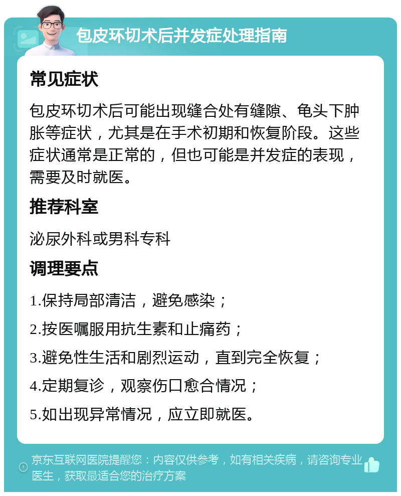 包皮环切术后并发症处理指南 常见症状 包皮环切术后可能出现缝合处有缝隙、龟头下肿胀等症状，尤其是在手术初期和恢复阶段。这些症状通常是正常的，但也可能是并发症的表现，需要及时就医。 推荐科室 泌尿外科或男科专科 调理要点 1.保持局部清洁，避免感染； 2.按医嘱服用抗生素和止痛药； 3.避免性生活和剧烈运动，直到完全恢复； 4.定期复诊，观察伤口愈合情况； 5.如出现异常情况，应立即就医。