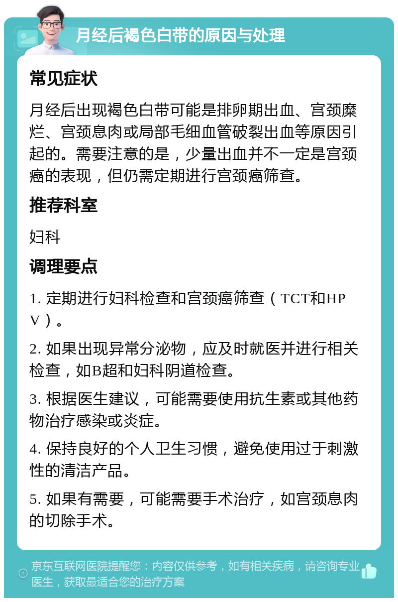 月经后褐色白带的原因与处理 常见症状 月经后出现褐色白带可能是排卵期出血、宫颈糜烂、宫颈息肉或局部毛细血管破裂出血等原因引起的。需要注意的是，少量出血并不一定是宫颈癌的表现，但仍需定期进行宫颈癌筛查。 推荐科室 妇科 调理要点 1. 定期进行妇科检查和宫颈癌筛查（TCT和HPV）。 2. 如果出现异常分泌物，应及时就医并进行相关检查，如B超和妇科阴道检查。 3. 根据医生建议，可能需要使用抗生素或其他药物治疗感染或炎症。 4. 保持良好的个人卫生习惯，避免使用过于刺激性的清洁产品。 5. 如果有需要，可能需要手术治疗，如宫颈息肉的切除手术。