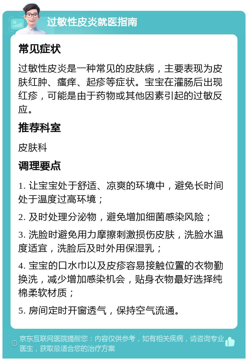 过敏性皮炎就医指南 常见症状 过敏性皮炎是一种常见的皮肤病，主要表现为皮肤红肿、瘙痒、起疹等症状。宝宝在灌肠后出现红疹，可能是由于药物或其他因素引起的过敏反应。 推荐科室 皮肤科 调理要点 1. 让宝宝处于舒适、凉爽的环境中，避免长时间处于温度过高环境； 2. 及时处理分泌物，避免增加细菌感染风险； 3. 洗脸时避免用力摩擦刺激损伤皮肤，洗脸水温度适宜，洗脸后及时外用保湿乳； 4. 宝宝的口水巾以及皮疹容易接触位置的衣物勤换洗，减少增加感染机会，贴身衣物最好选择纯棉柔软材质； 5. 房间定时开窗透气，保持空气流通。