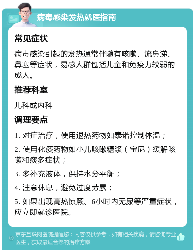 病毒感染发热就医指南 常见症状 病毒感染引起的发热通常伴随有咳嗽、流鼻涕、鼻塞等症状，易感人群包括儿童和免疫力较弱的成人。 推荐科室 儿科或内科 调理要点 1. 对症治疗，使用退热药物如泰诺控制体温； 2. 使用化痰药物如小儿咳嗽糖浆（宝尼）缓解咳嗽和痰多症状； 3. 多补充液体，保持水分平衡； 4. 注意休息，避免过度劳累； 5. 如果出现高热惊厥、6小时内无尿等严重症状，应立即就诊医院。