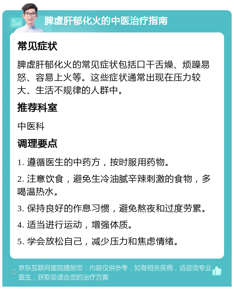 脾虚肝郁化火的中医治疗指南 常见症状 脾虚肝郁化火的常见症状包括口干舌燥、烦躁易怒、容易上火等。这些症状通常出现在压力较大、生活不规律的人群中。 推荐科室 中医科 调理要点 1. 遵循医生的中药方，按时服用药物。 2. 注意饮食，避免生冷油腻辛辣刺激的食物，多喝温热水。 3. 保持良好的作息习惯，避免熬夜和过度劳累。 4. 适当进行运动，增强体质。 5. 学会放松自己，减少压力和焦虑情绪。