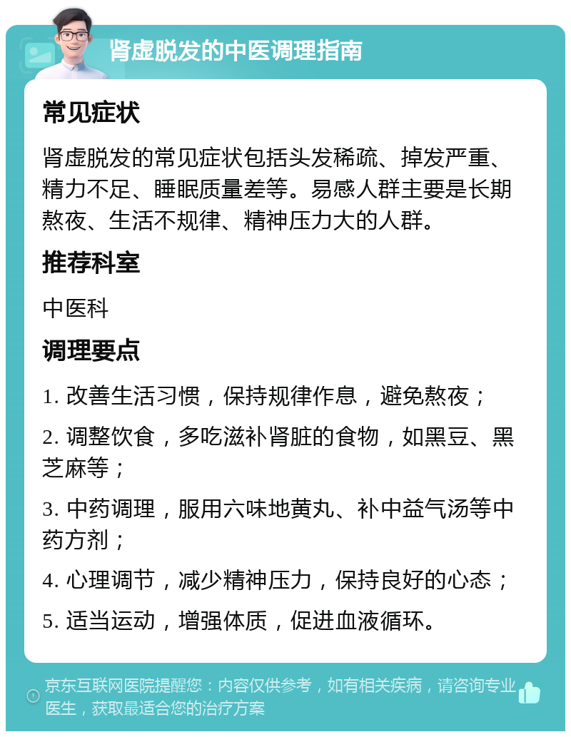 肾虚脱发的中医调理指南 常见症状 肾虚脱发的常见症状包括头发稀疏、掉发严重、精力不足、睡眠质量差等。易感人群主要是长期熬夜、生活不规律、精神压力大的人群。 推荐科室 中医科 调理要点 1. 改善生活习惯，保持规律作息，避免熬夜； 2. 调整饮食，多吃滋补肾脏的食物，如黑豆、黑芝麻等； 3. 中药调理，服用六味地黄丸、补中益气汤等中药方剂； 4. 心理调节，减少精神压力，保持良好的心态； 5. 适当运动，增强体质，促进血液循环。