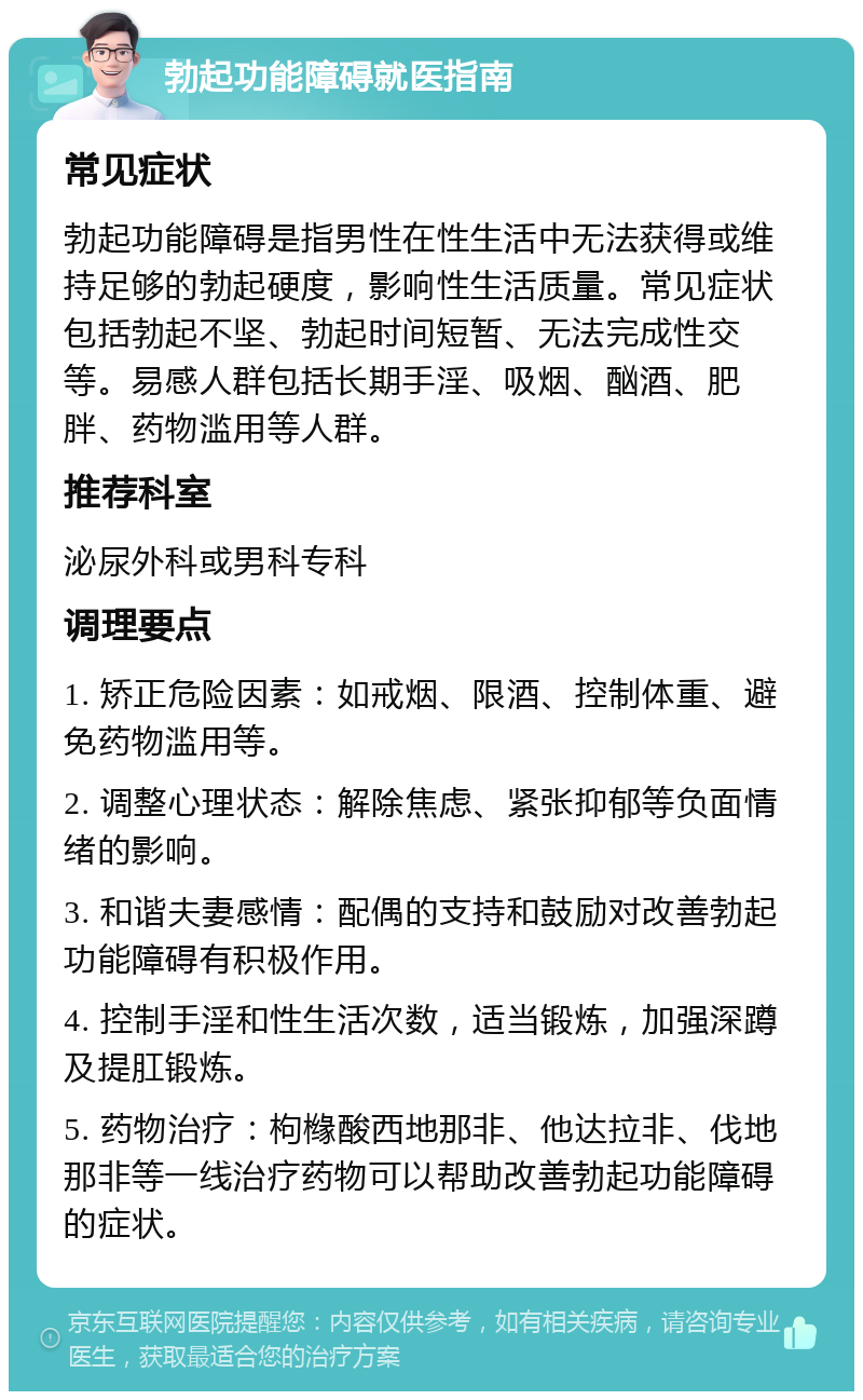 勃起功能障碍就医指南 常见症状 勃起功能障碍是指男性在性生活中无法获得或维持足够的勃起硬度，影响性生活质量。常见症状包括勃起不坚、勃起时间短暂、无法完成性交等。易感人群包括长期手淫、吸烟、酗酒、肥胖、药物滥用等人群。 推荐科室 泌尿外科或男科专科 调理要点 1. 矫正危险因素：如戒烟、限酒、控制体重、避免药物滥用等。 2. 调整心理状态：解除焦虑、紧张抑郁等负面情绪的影响。 3. 和谐夫妻感情：配偶的支持和鼓励对改善勃起功能障碍有积极作用。 4. 控制手淫和性生活次数，适当锻炼，加强深蹲及提肛锻炼。 5. 药物治疗：枸橼酸西地那非、他达拉非、伐地那非等一线治疗药物可以帮助改善勃起功能障碍的症状。