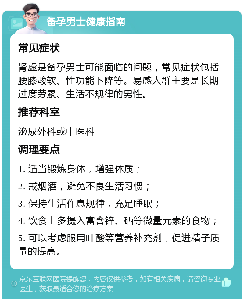 备孕男士健康指南 常见症状 肾虚是备孕男士可能面临的问题，常见症状包括腰膝酸软、性功能下降等。易感人群主要是长期过度劳累、生活不规律的男性。 推荐科室 泌尿外科或中医科 调理要点 1. 适当锻炼身体，增强体质； 2. 戒烟酒，避免不良生活习惯； 3. 保持生活作息规律，充足睡眠； 4. 饮食上多摄入富含锌、硒等微量元素的食物； 5. 可以考虑服用叶酸等营养补充剂，促进精子质量的提高。