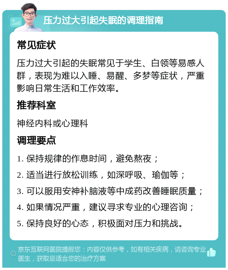 压力过大引起失眠的调理指南 常见症状 压力过大引起的失眠常见于学生、白领等易感人群，表现为难以入睡、易醒、多梦等症状，严重影响日常生活和工作效率。 推荐科室 神经内科或心理科 调理要点 1. 保持规律的作息时间，避免熬夜； 2. 适当进行放松训练，如深呼吸、瑜伽等； 3. 可以服用安神补脑液等中成药改善睡眠质量； 4. 如果情况严重，建议寻求专业的心理咨询； 5. 保持良好的心态，积极面对压力和挑战。