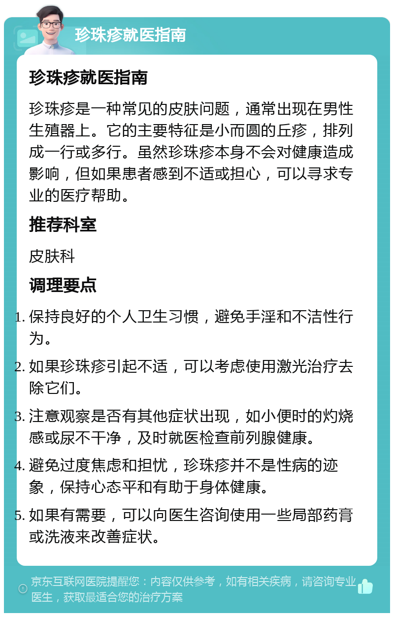 珍珠疹就医指南 珍珠疹就医指南 珍珠疹是一种常见的皮肤问题，通常出现在男性生殖器上。它的主要特征是小而圆的丘疹，排列成一行或多行。虽然珍珠疹本身不会对健康造成影响，但如果患者感到不适或担心，可以寻求专业的医疗帮助。 推荐科室 皮肤科 调理要点 保持良好的个人卫生习惯，避免手淫和不洁性行为。 如果珍珠疹引起不适，可以考虑使用激光治疗去除它们。 注意观察是否有其他症状出现，如小便时的灼烧感或尿不干净，及时就医检查前列腺健康。 避免过度焦虑和担忧，珍珠疹并不是性病的迹象，保持心态平和有助于身体健康。 如果有需要，可以向医生咨询使用一些局部药膏或洗液来改善症状。