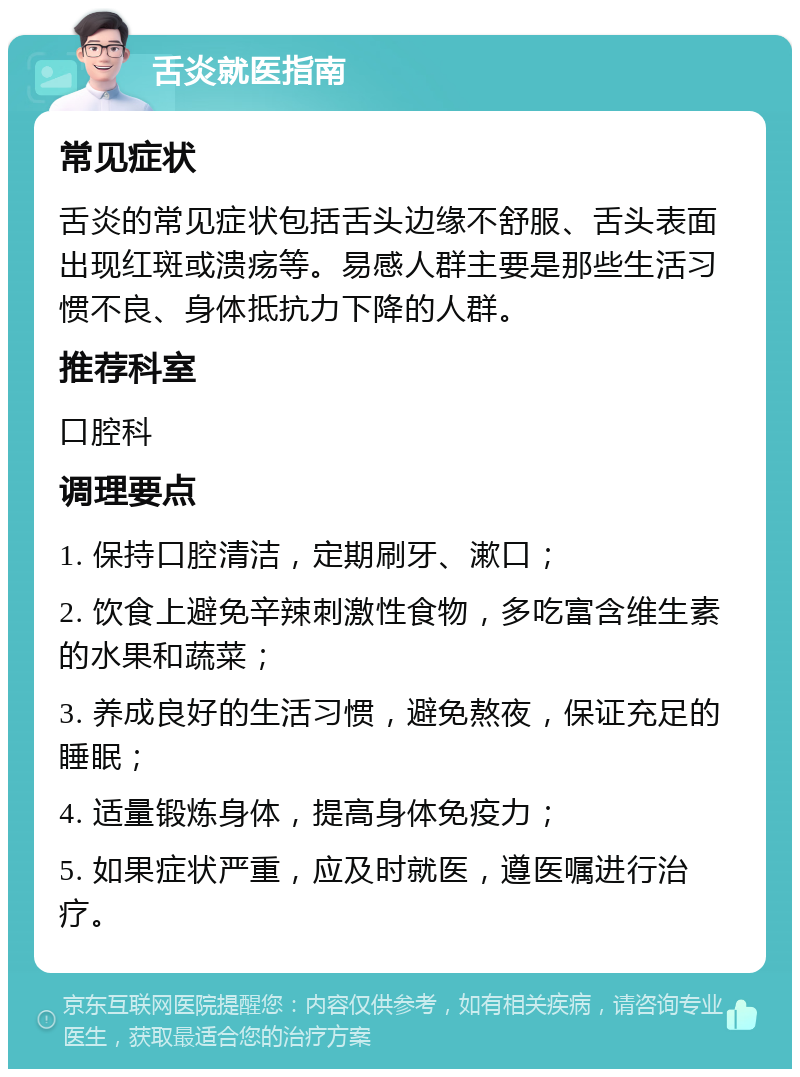 舌炎就医指南 常见症状 舌炎的常见症状包括舌头边缘不舒服、舌头表面出现红斑或溃疡等。易感人群主要是那些生活习惯不良、身体抵抗力下降的人群。 推荐科室 口腔科 调理要点 1. 保持口腔清洁，定期刷牙、漱口； 2. 饮食上避免辛辣刺激性食物，多吃富含维生素的水果和蔬菜； 3. 养成良好的生活习惯，避免熬夜，保证充足的睡眠； 4. 适量锻炼身体，提高身体免疫力； 5. 如果症状严重，应及时就医，遵医嘱进行治疗。