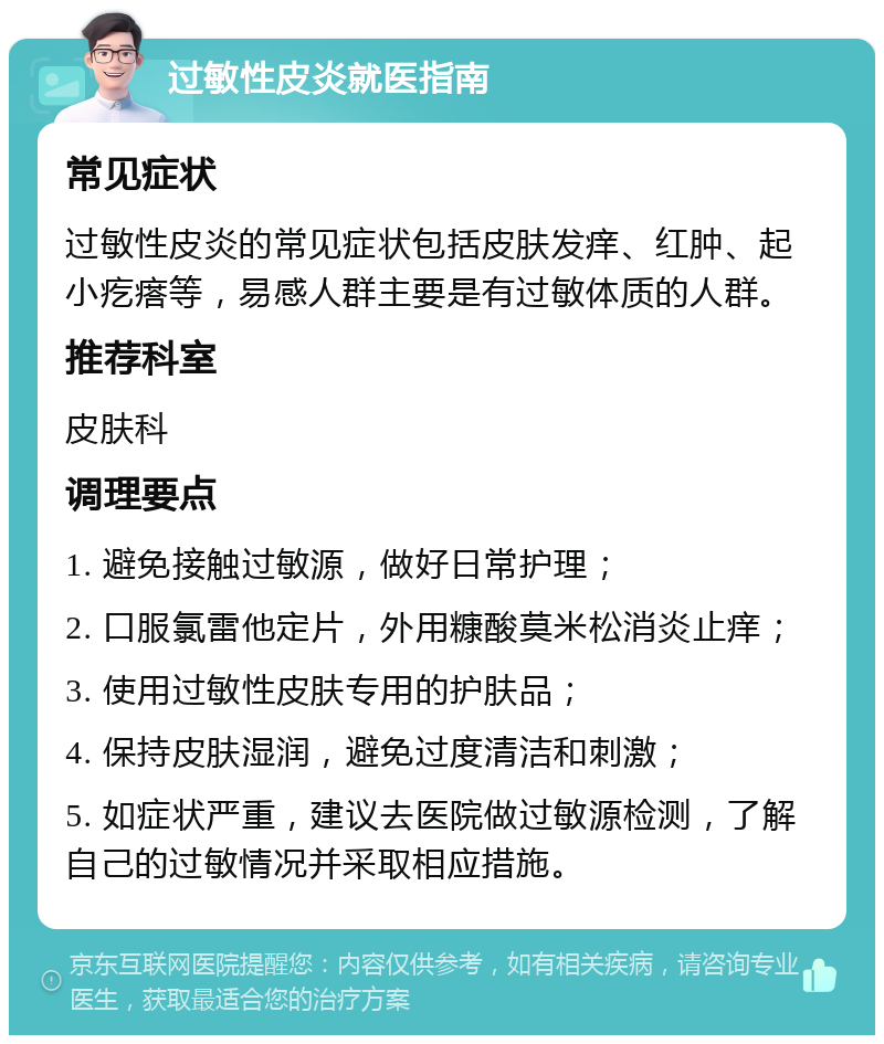 过敏性皮炎就医指南 常见症状 过敏性皮炎的常见症状包括皮肤发痒、红肿、起小疙瘩等，易感人群主要是有过敏体质的人群。 推荐科室 皮肤科 调理要点 1. 避免接触过敏源，做好日常护理； 2. 口服氯雷他定片，外用糠酸莫米松消炎止痒； 3. 使用过敏性皮肤专用的护肤品； 4. 保持皮肤湿润，避免过度清洁和刺激； 5. 如症状严重，建议去医院做过敏源检测，了解自己的过敏情况并采取相应措施。