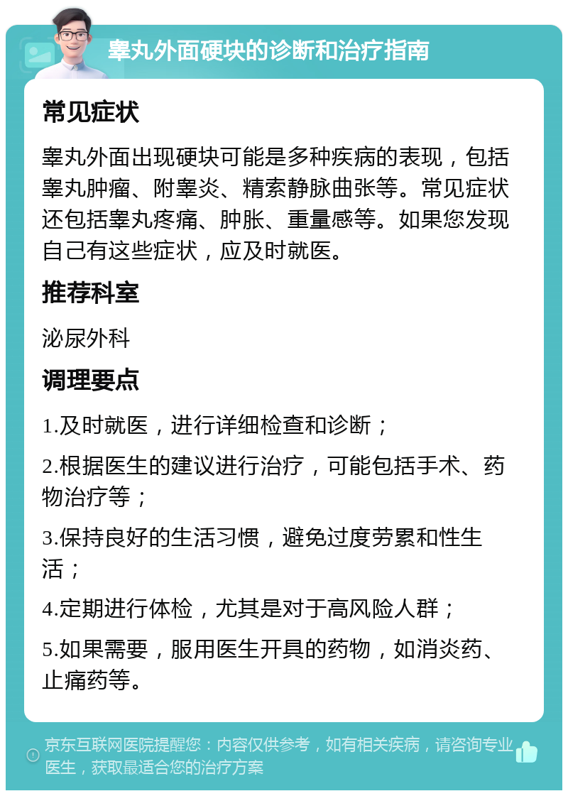 睾丸外面硬块的诊断和治疗指南 常见症状 睾丸外面出现硬块可能是多种疾病的表现，包括睾丸肿瘤、附睾炎、精索静脉曲张等。常见症状还包括睾丸疼痛、肿胀、重量感等。如果您发现自己有这些症状，应及时就医。 推荐科室 泌尿外科 调理要点 1.及时就医，进行详细检查和诊断； 2.根据医生的建议进行治疗，可能包括手术、药物治疗等； 3.保持良好的生活习惯，避免过度劳累和性生活； 4.定期进行体检，尤其是对于高风险人群； 5.如果需要，服用医生开具的药物，如消炎药、止痛药等。