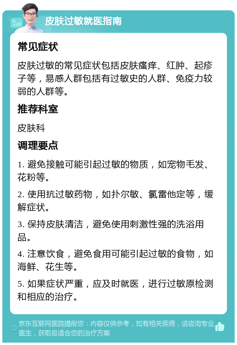 皮肤过敏就医指南 常见症状 皮肤过敏的常见症状包括皮肤瘙痒、红肿、起疹子等，易感人群包括有过敏史的人群、免疫力较弱的人群等。 推荐科室 皮肤科 调理要点 1. 避免接触可能引起过敏的物质，如宠物毛发、花粉等。 2. 使用抗过敏药物，如扑尔敏、氯雷他定等，缓解症状。 3. 保持皮肤清洁，避免使用刺激性强的洗浴用品。 4. 注意饮食，避免食用可能引起过敏的食物，如海鲜、花生等。 5. 如果症状严重，应及时就医，进行过敏原检测和相应的治疗。