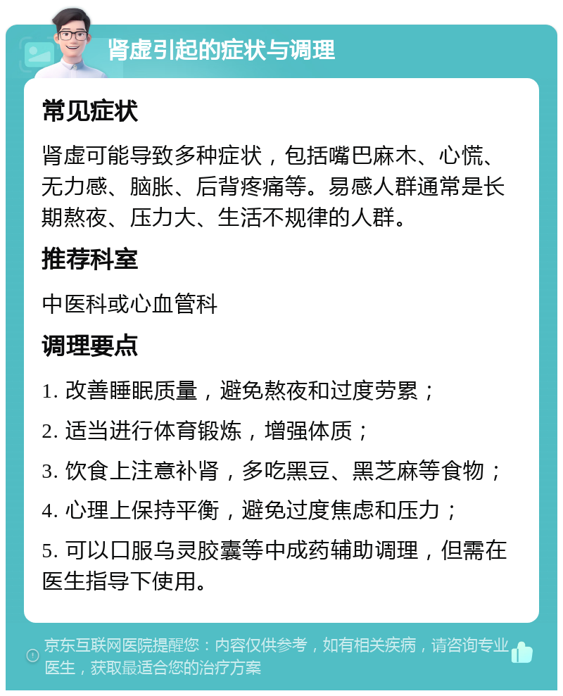 肾虚引起的症状与调理 常见症状 肾虚可能导致多种症状，包括嘴巴麻木、心慌、无力感、脑胀、后背疼痛等。易感人群通常是长期熬夜、压力大、生活不规律的人群。 推荐科室 中医科或心血管科 调理要点 1. 改善睡眠质量，避免熬夜和过度劳累； 2. 适当进行体育锻炼，增强体质； 3. 饮食上注意补肾，多吃黑豆、黑芝麻等食物； 4. 心理上保持平衡，避免过度焦虑和压力； 5. 可以口服乌灵胶囊等中成药辅助调理，但需在医生指导下使用。