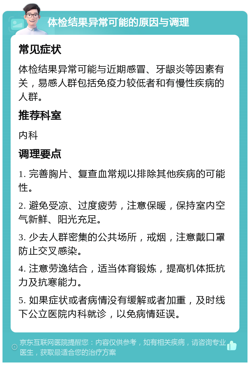 体检结果异常可能的原因与调理 常见症状 体检结果异常可能与近期感冒、牙龈炎等因素有关，易感人群包括免疫力较低者和有慢性疾病的人群。 推荐科室 内科 调理要点 1. 完善胸片、复查血常规以排除其他疾病的可能性。 2. 避免受凉、过度疲劳，注意保暖，保持室内空气新鲜、阳光充足。 3. 少去人群密集的公共场所，戒烟，注意戴口罩防止交叉感染。 4. 注意劳逸结合，适当体育锻炼，提高机体抵抗力及抗寒能力。 5. 如果症状或者病情没有缓解或者加重，及时线下公立医院内科就诊，以免病情延误。