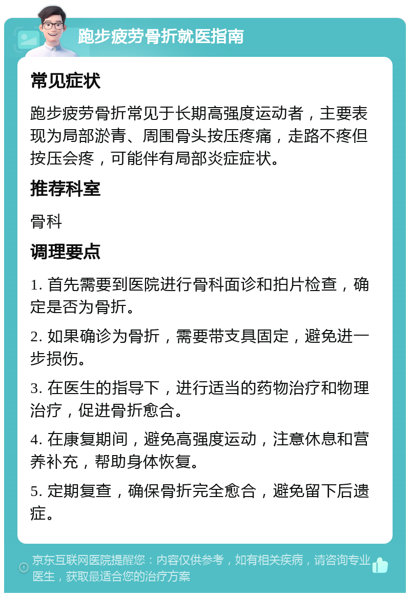 跑步疲劳骨折就医指南 常见症状 跑步疲劳骨折常见于长期高强度运动者，主要表现为局部淤青、周围骨头按压疼痛，走路不疼但按压会疼，可能伴有局部炎症症状。 推荐科室 骨科 调理要点 1. 首先需要到医院进行骨科面诊和拍片检查，确定是否为骨折。 2. 如果确诊为骨折，需要带支具固定，避免进一步损伤。 3. 在医生的指导下，进行适当的药物治疗和物理治疗，促进骨折愈合。 4. 在康复期间，避免高强度运动，注意休息和营养补充，帮助身体恢复。 5. 定期复查，确保骨折完全愈合，避免留下后遗症。