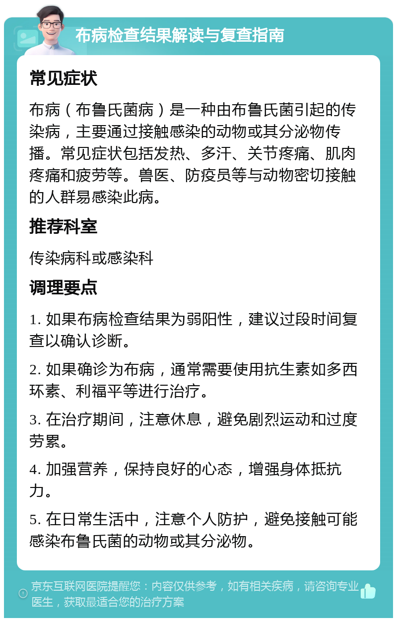 布病检查结果解读与复查指南 常见症状 布病（布鲁氏菌病）是一种由布鲁氏菌引起的传染病，主要通过接触感染的动物或其分泌物传播。常见症状包括发热、多汗、关节疼痛、肌肉疼痛和疲劳等。兽医、防疫员等与动物密切接触的人群易感染此病。 推荐科室 传染病科或感染科 调理要点 1. 如果布病检查结果为弱阳性，建议过段时间复查以确认诊断。 2. 如果确诊为布病，通常需要使用抗生素如多西环素、利福平等进行治疗。 3. 在治疗期间，注意休息，避免剧烈运动和过度劳累。 4. 加强营养，保持良好的心态，增强身体抵抗力。 5. 在日常生活中，注意个人防护，避免接触可能感染布鲁氏菌的动物或其分泌物。