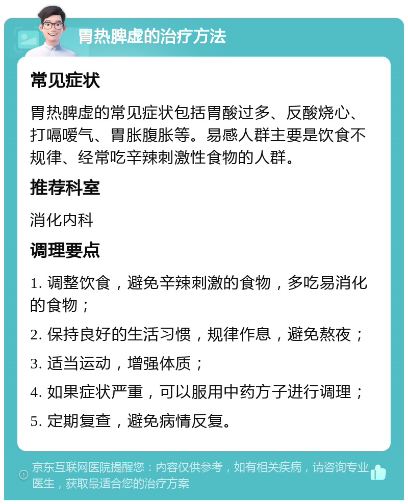 胃热脾虚的治疗方法 常见症状 胃热脾虚的常见症状包括胃酸过多、反酸烧心、打嗝嗳气、胃胀腹胀等。易感人群主要是饮食不规律、经常吃辛辣刺激性食物的人群。 推荐科室 消化内科 调理要点 1. 调整饮食，避免辛辣刺激的食物，多吃易消化的食物； 2. 保持良好的生活习惯，规律作息，避免熬夜； 3. 适当运动，增强体质； 4. 如果症状严重，可以服用中药方子进行调理； 5. 定期复查，避免病情反复。