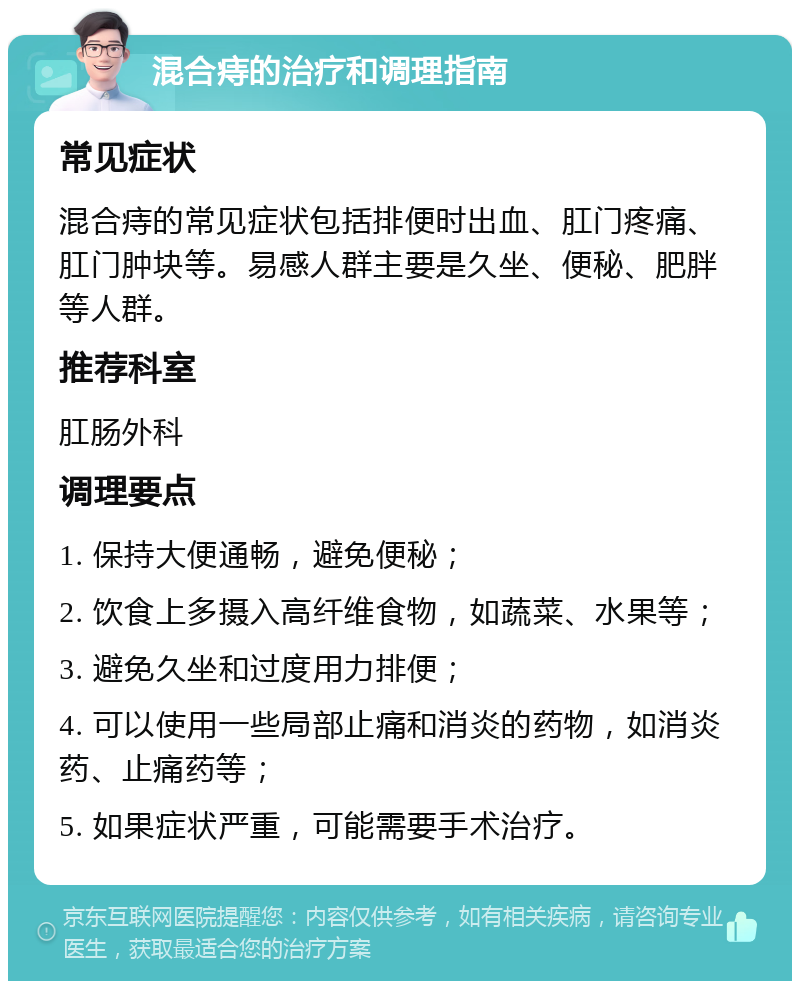 混合痔的治疗和调理指南 常见症状 混合痔的常见症状包括排便时出血、肛门疼痛、肛门肿块等。易感人群主要是久坐、便秘、肥胖等人群。 推荐科室 肛肠外科 调理要点 1. 保持大便通畅，避免便秘； 2. 饮食上多摄入高纤维食物，如蔬菜、水果等； 3. 避免久坐和过度用力排便； 4. 可以使用一些局部止痛和消炎的药物，如消炎药、止痛药等； 5. 如果症状严重，可能需要手术治疗。