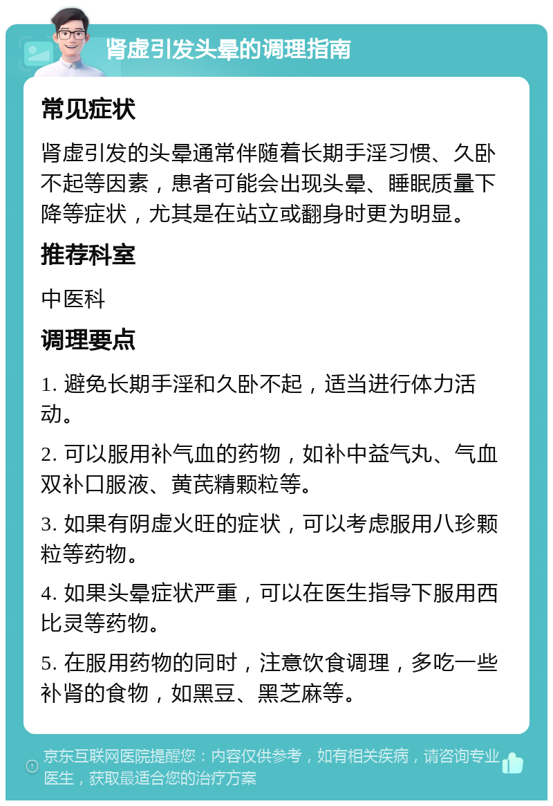 肾虚引发头晕的调理指南 常见症状 肾虚引发的头晕通常伴随着长期手淫习惯、久卧不起等因素，患者可能会出现头晕、睡眠质量下降等症状，尤其是在站立或翻身时更为明显。 推荐科室 中医科 调理要点 1. 避免长期手淫和久卧不起，适当进行体力活动。 2. 可以服用补气血的药物，如补中益气丸、气血双补口服液、黄芪精颗粒等。 3. 如果有阴虚火旺的症状，可以考虑服用八珍颗粒等药物。 4. 如果头晕症状严重，可以在医生指导下服用西比灵等药物。 5. 在服用药物的同时，注意饮食调理，多吃一些补肾的食物，如黑豆、黑芝麻等。