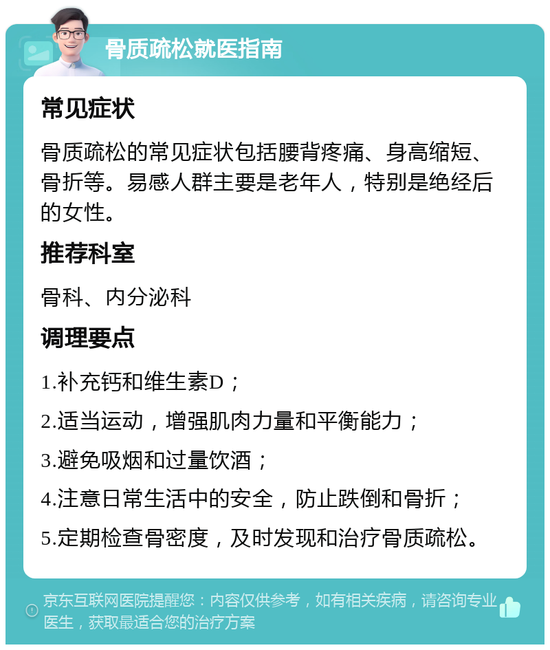 骨质疏松就医指南 常见症状 骨质疏松的常见症状包括腰背疼痛、身高缩短、骨折等。易感人群主要是老年人，特别是绝经后的女性。 推荐科室 骨科、内分泌科 调理要点 1.补充钙和维生素D； 2.适当运动，增强肌肉力量和平衡能力； 3.避免吸烟和过量饮酒； 4.注意日常生活中的安全，防止跌倒和骨折； 5.定期检查骨密度，及时发现和治疗骨质疏松。