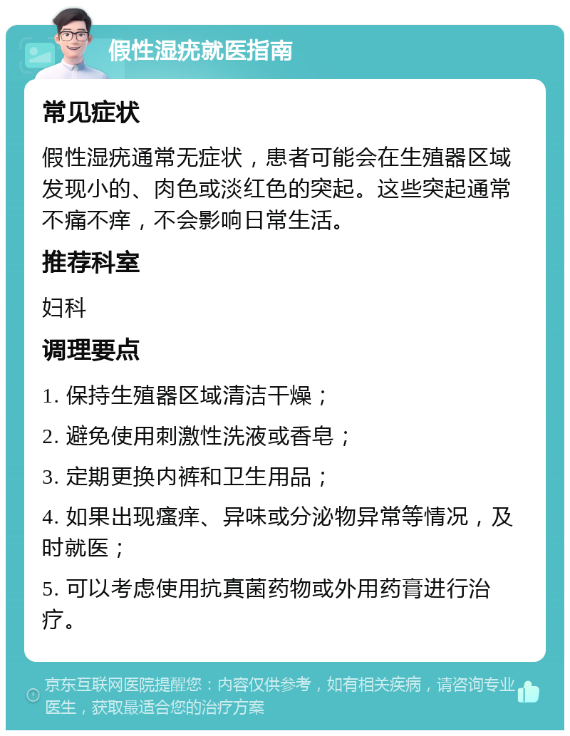 假性湿疣就医指南 常见症状 假性湿疣通常无症状，患者可能会在生殖器区域发现小的、肉色或淡红色的突起。这些突起通常不痛不痒，不会影响日常生活。 推荐科室 妇科 调理要点 1. 保持生殖器区域清洁干燥； 2. 避免使用刺激性洗液或香皂； 3. 定期更换内裤和卫生用品； 4. 如果出现瘙痒、异味或分泌物异常等情况，及时就医； 5. 可以考虑使用抗真菌药物或外用药膏进行治疗。