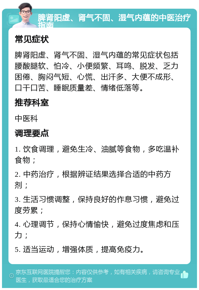 脾肾阳虚、肾气不固、湿气内蕴的中医治疗指南 常见症状 脾肾阳虚、肾气不固、湿气内蕴的常见症状包括腰酸腿软、怕冷、小便频繁、耳鸣、脱发、乏力困倦、胸闷气短、心慌、出汗多、大便不成形、口干口苦、睡眠质量差、情绪低落等。 推荐科室 中医科 调理要点 1. 饮食调理，避免生冷、油腻等食物，多吃温补食物； 2. 中药治疗，根据辨证结果选择合适的中药方剂； 3. 生活习惯调整，保持良好的作息习惯，避免过度劳累； 4. 心理调节，保持心情愉快，避免过度焦虑和压力； 5. 适当运动，增强体质，提高免疫力。