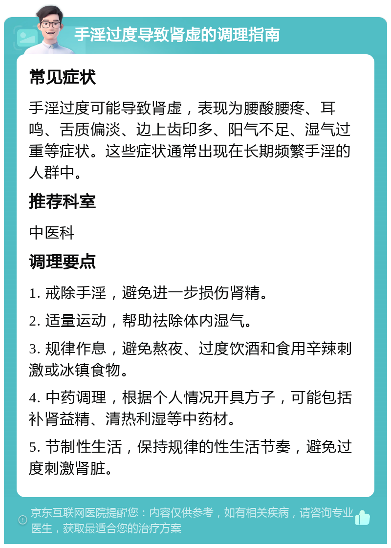 手淫过度导致肾虚的调理指南 常见症状 手淫过度可能导致肾虚，表现为腰酸腰疼、耳鸣、舌质偏淡、边上齿印多、阳气不足、湿气过重等症状。这些症状通常出现在长期频繁手淫的人群中。 推荐科室 中医科 调理要点 1. 戒除手淫，避免进一步损伤肾精。 2. 适量运动，帮助祛除体内湿气。 3. 规律作息，避免熬夜、过度饮酒和食用辛辣刺激或冰镇食物。 4. 中药调理，根据个人情况开具方子，可能包括补肾益精、清热利湿等中药材。 5. 节制性生活，保持规律的性生活节奏，避免过度刺激肾脏。