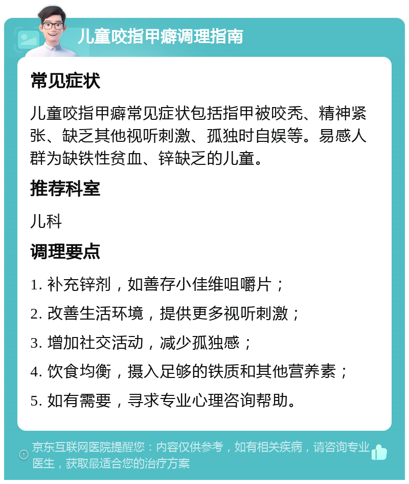 儿童咬指甲癖调理指南 常见症状 儿童咬指甲癖常见症状包括指甲被咬秃、精神紧张、缺乏其他视听刺激、孤独时自娱等。易感人群为缺铁性贫血、锌缺乏的儿童。 推荐科室 儿科 调理要点 1. 补充锌剂，如善存小佳维咀嚼片； 2. 改善生活环境，提供更多视听刺激； 3. 增加社交活动，减少孤独感； 4. 饮食均衡，摄入足够的铁质和其他营养素； 5. 如有需要，寻求专业心理咨询帮助。