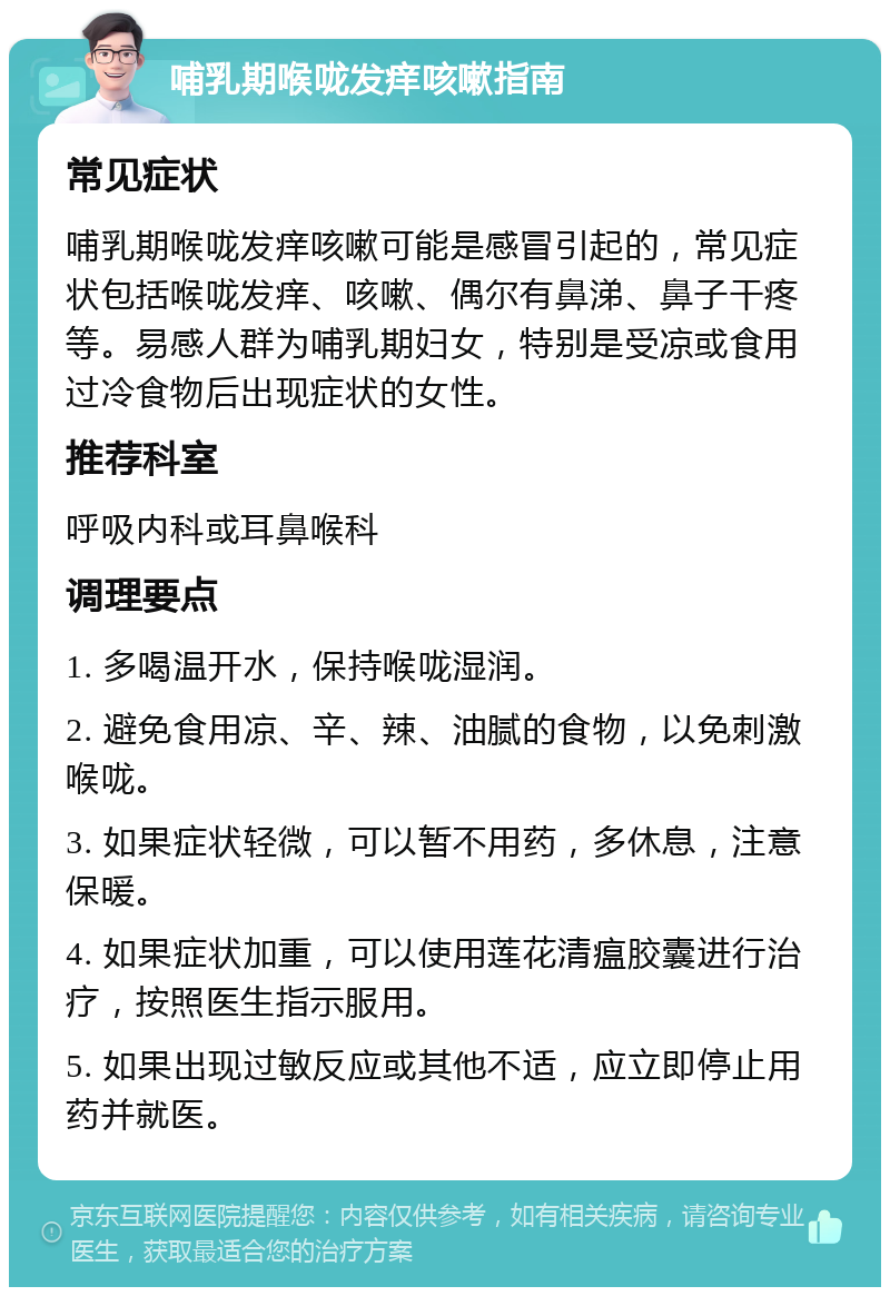 哺乳期喉咙发痒咳嗽指南 常见症状 哺乳期喉咙发痒咳嗽可能是感冒引起的，常见症状包括喉咙发痒、咳嗽、偶尔有鼻涕、鼻子干疼等。易感人群为哺乳期妇女，特别是受凉或食用过冷食物后出现症状的女性。 推荐科室 呼吸内科或耳鼻喉科 调理要点 1. 多喝温开水，保持喉咙湿润。 2. 避免食用凉、辛、辣、油腻的食物，以免刺激喉咙。 3. 如果症状轻微，可以暂不用药，多休息，注意保暖。 4. 如果症状加重，可以使用莲花清瘟胶囊进行治疗，按照医生指示服用。 5. 如果出现过敏反应或其他不适，应立即停止用药并就医。