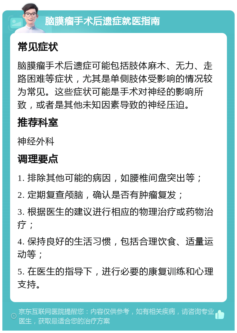 脑膜瘤手术后遗症就医指南 常见症状 脑膜瘤手术后遗症可能包括肢体麻木、无力、走路困难等症状，尤其是单侧肢体受影响的情况较为常见。这些症状可能是手术对神经的影响所致，或者是其他未知因素导致的神经压迫。 推荐科室 神经外科 调理要点 1. 排除其他可能的病因，如腰椎间盘突出等； 2. 定期复查颅脑，确认是否有肿瘤复发； 3. 根据医生的建议进行相应的物理治疗或药物治疗； 4. 保持良好的生活习惯，包括合理饮食、适量运动等； 5. 在医生的指导下，进行必要的康复训练和心理支持。