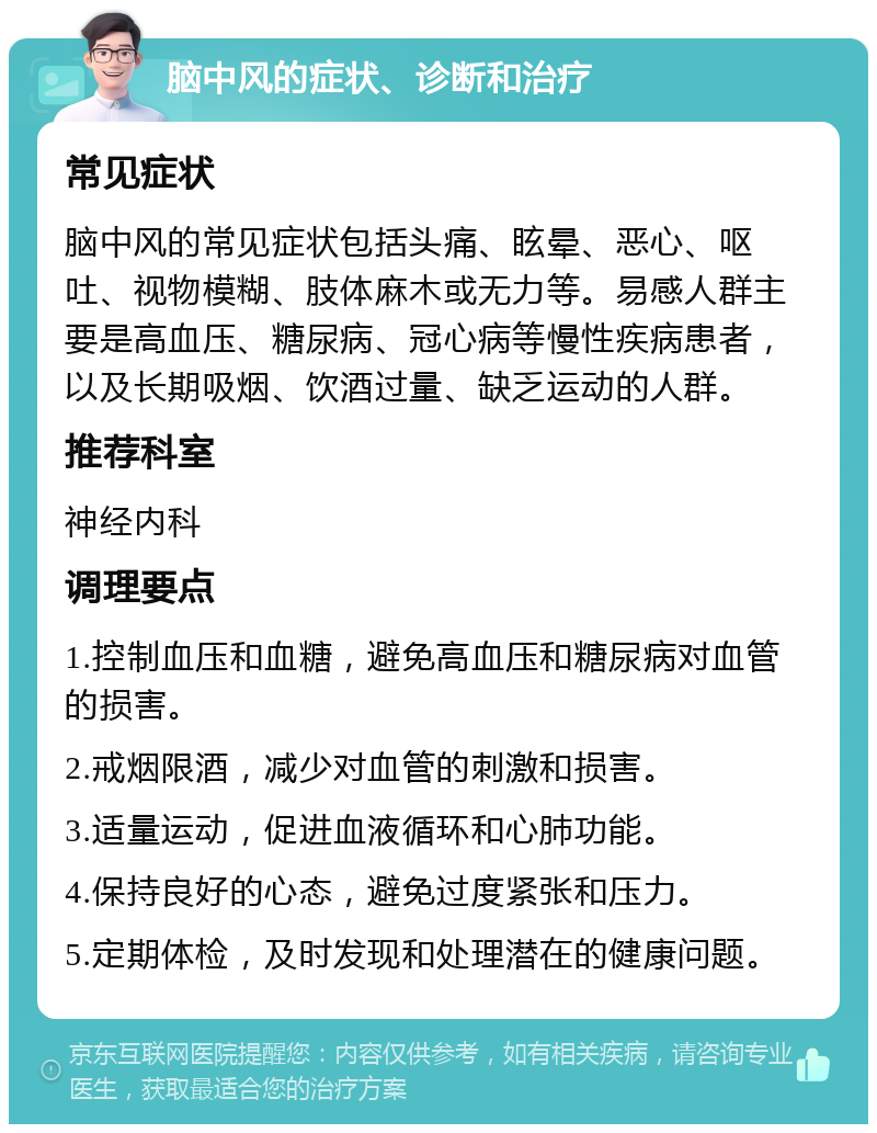 脑中风的症状、诊断和治疗 常见症状 脑中风的常见症状包括头痛、眩晕、恶心、呕吐、视物模糊、肢体麻木或无力等。易感人群主要是高血压、糖尿病、冠心病等慢性疾病患者，以及长期吸烟、饮酒过量、缺乏运动的人群。 推荐科室 神经内科 调理要点 1.控制血压和血糖，避免高血压和糖尿病对血管的损害。 2.戒烟限酒，减少对血管的刺激和损害。 3.适量运动，促进血液循环和心肺功能。 4.保持良好的心态，避免过度紧张和压力。 5.定期体检，及时发现和处理潜在的健康问题。