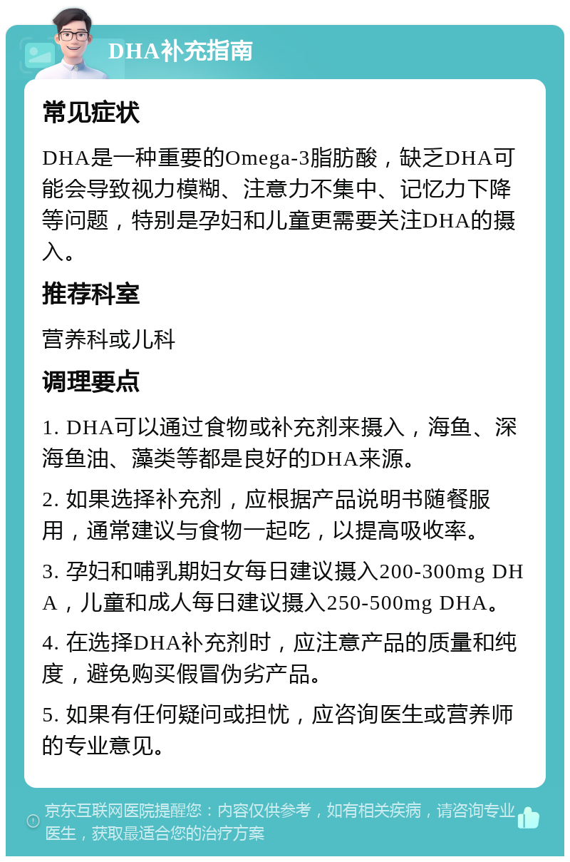 DHA补充指南 常见症状 DHA是一种重要的Omega-3脂肪酸，缺乏DHA可能会导致视力模糊、注意力不集中、记忆力下降等问题，特别是孕妇和儿童更需要关注DHA的摄入。 推荐科室 营养科或儿科 调理要点 1. DHA可以通过食物或补充剂来摄入，海鱼、深海鱼油、藻类等都是良好的DHA来源。 2. 如果选择补充剂，应根据产品说明书随餐服用，通常建议与食物一起吃，以提高吸收率。 3. 孕妇和哺乳期妇女每日建议摄入200-300mg DHA，儿童和成人每日建议摄入250-500mg DHA。 4. 在选择DHA补充剂时，应注意产品的质量和纯度，避免购买假冒伪劣产品。 5. 如果有任何疑问或担忧，应咨询医生或营养师的专业意见。