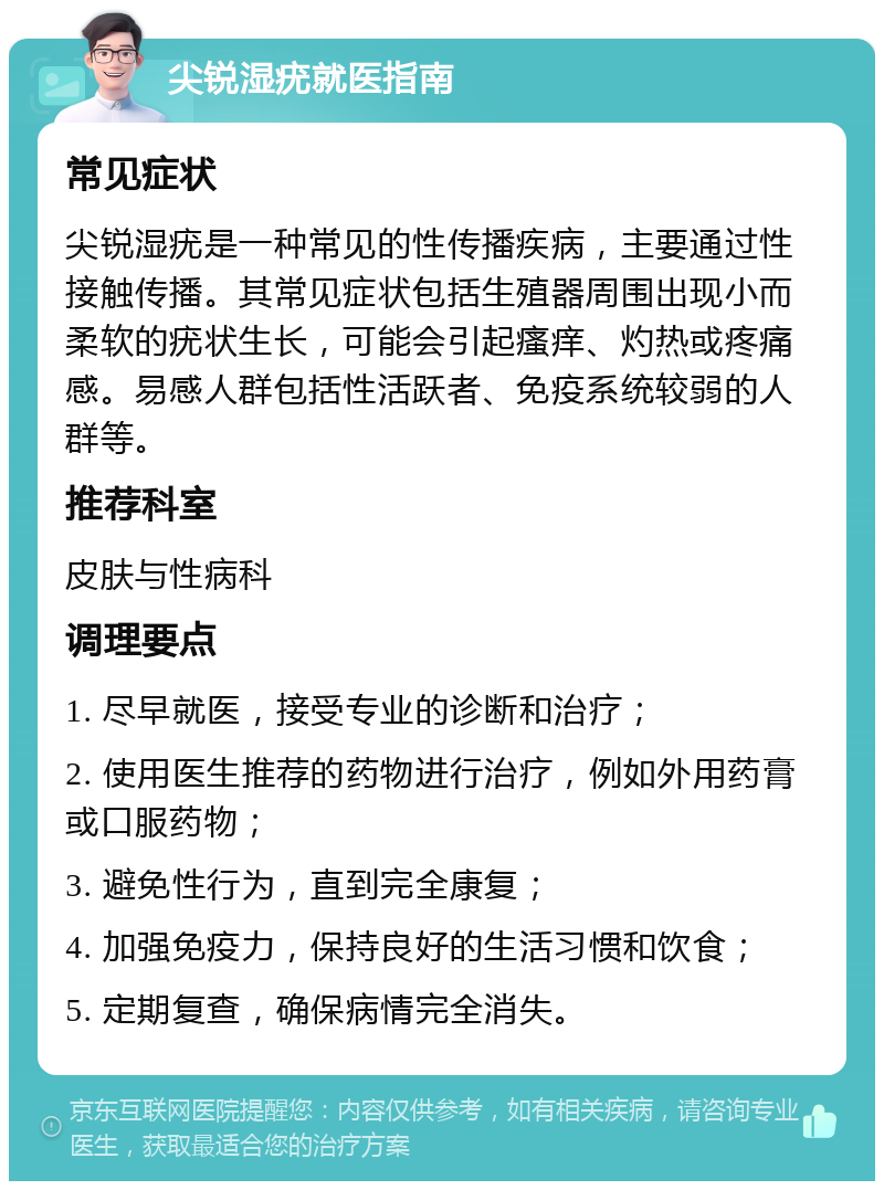 尖锐湿疣就医指南 常见症状 尖锐湿疣是一种常见的性传播疾病，主要通过性接触传播。其常见症状包括生殖器周围出现小而柔软的疣状生长，可能会引起瘙痒、灼热或疼痛感。易感人群包括性活跃者、免疫系统较弱的人群等。 推荐科室 皮肤与性病科 调理要点 1. 尽早就医，接受专业的诊断和治疗； 2. 使用医生推荐的药物进行治疗，例如外用药膏或口服药物； 3. 避免性行为，直到完全康复； 4. 加强免疫力，保持良好的生活习惯和饮食； 5. 定期复查，确保病情完全消失。