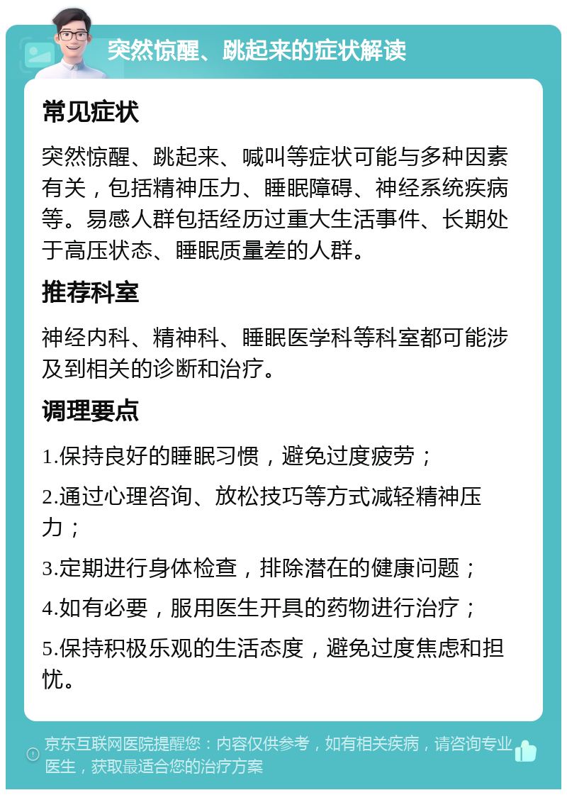 突然惊醒、跳起来的症状解读 常见症状 突然惊醒、跳起来、喊叫等症状可能与多种因素有关，包括精神压力、睡眠障碍、神经系统疾病等。易感人群包括经历过重大生活事件、长期处于高压状态、睡眠质量差的人群。 推荐科室 神经内科、精神科、睡眠医学科等科室都可能涉及到相关的诊断和治疗。 调理要点 1.保持良好的睡眠习惯，避免过度疲劳； 2.通过心理咨询、放松技巧等方式减轻精神压力； 3.定期进行身体检查，排除潜在的健康问题； 4.如有必要，服用医生开具的药物进行治疗； 5.保持积极乐观的生活态度，避免过度焦虑和担忧。