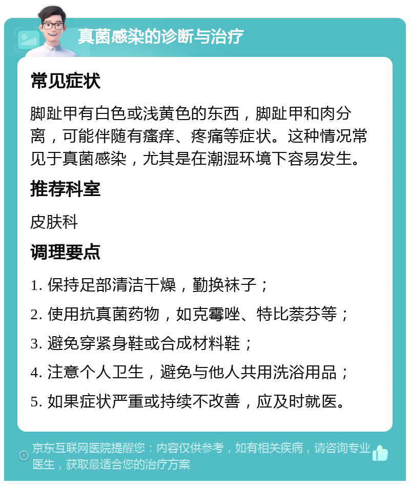 真菌感染的诊断与治疗 常见症状 脚趾甲有白色或浅黄色的东西，脚趾甲和肉分离，可能伴随有瘙痒、疼痛等症状。这种情况常见于真菌感染，尤其是在潮湿环境下容易发生。 推荐科室 皮肤科 调理要点 1. 保持足部清洁干燥，勤换袜子； 2. 使用抗真菌药物，如克霉唑、特比萘芬等； 3. 避免穿紧身鞋或合成材料鞋； 4. 注意个人卫生，避免与他人共用洗浴用品； 5. 如果症状严重或持续不改善，应及时就医。