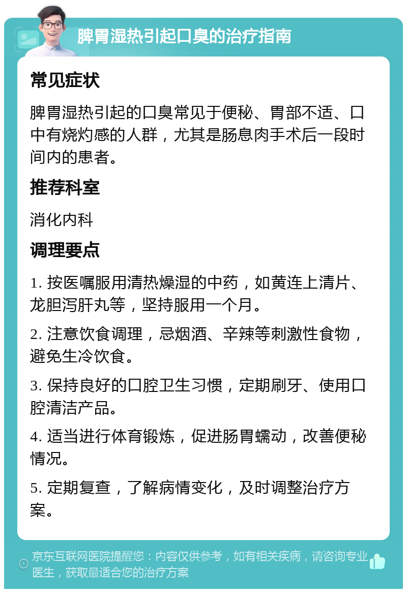 脾胃湿热引起口臭的治疗指南 常见症状 脾胃湿热引起的口臭常见于便秘、胃部不适、口中有烧灼感的人群，尤其是肠息肉手术后一段时间内的患者。 推荐科室 消化内科 调理要点 1. 按医嘱服用清热燥湿的中药，如黄连上清片、龙胆泻肝丸等，坚持服用一个月。 2. 注意饮食调理，忌烟酒、辛辣等刺激性食物，避免生冷饮食。 3. 保持良好的口腔卫生习惯，定期刷牙、使用口腔清洁产品。 4. 适当进行体育锻炼，促进肠胃蠕动，改善便秘情况。 5. 定期复查，了解病情变化，及时调整治疗方案。