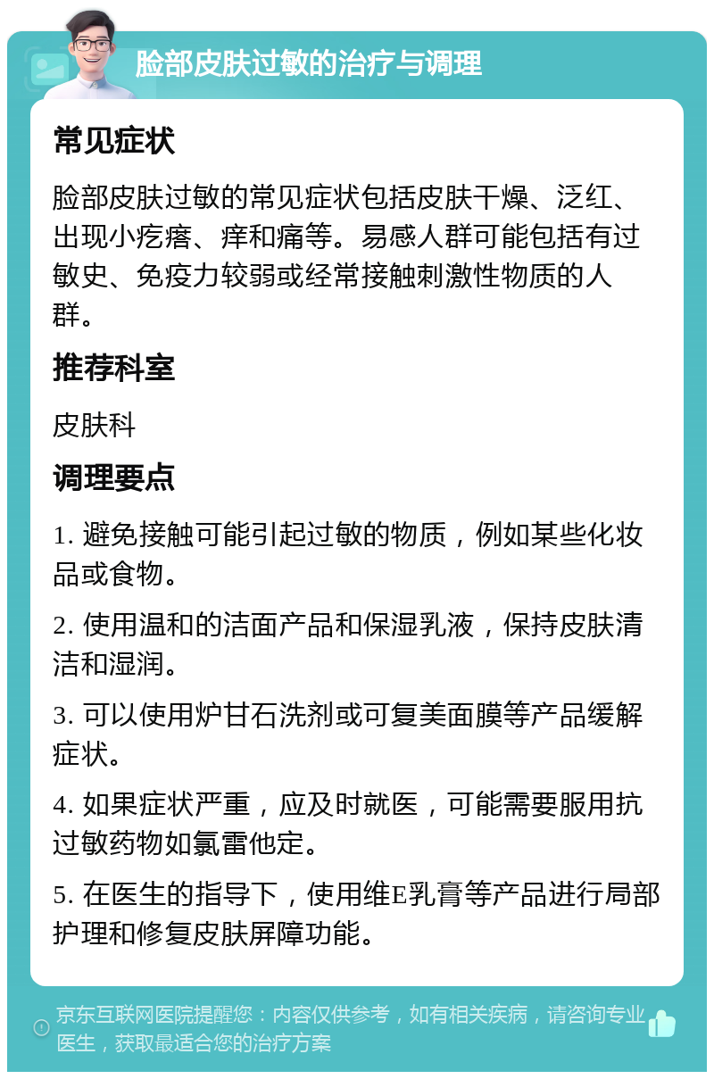 脸部皮肤过敏的治疗与调理 常见症状 脸部皮肤过敏的常见症状包括皮肤干燥、泛红、出现小疙瘩、痒和痛等。易感人群可能包括有过敏史、免疫力较弱或经常接触刺激性物质的人群。 推荐科室 皮肤科 调理要点 1. 避免接触可能引起过敏的物质，例如某些化妆品或食物。 2. 使用温和的洁面产品和保湿乳液，保持皮肤清洁和湿润。 3. 可以使用炉甘石洗剂或可复美面膜等产品缓解症状。 4. 如果症状严重，应及时就医，可能需要服用抗过敏药物如氯雷他定。 5. 在医生的指导下，使用维E乳膏等产品进行局部护理和修复皮肤屏障功能。