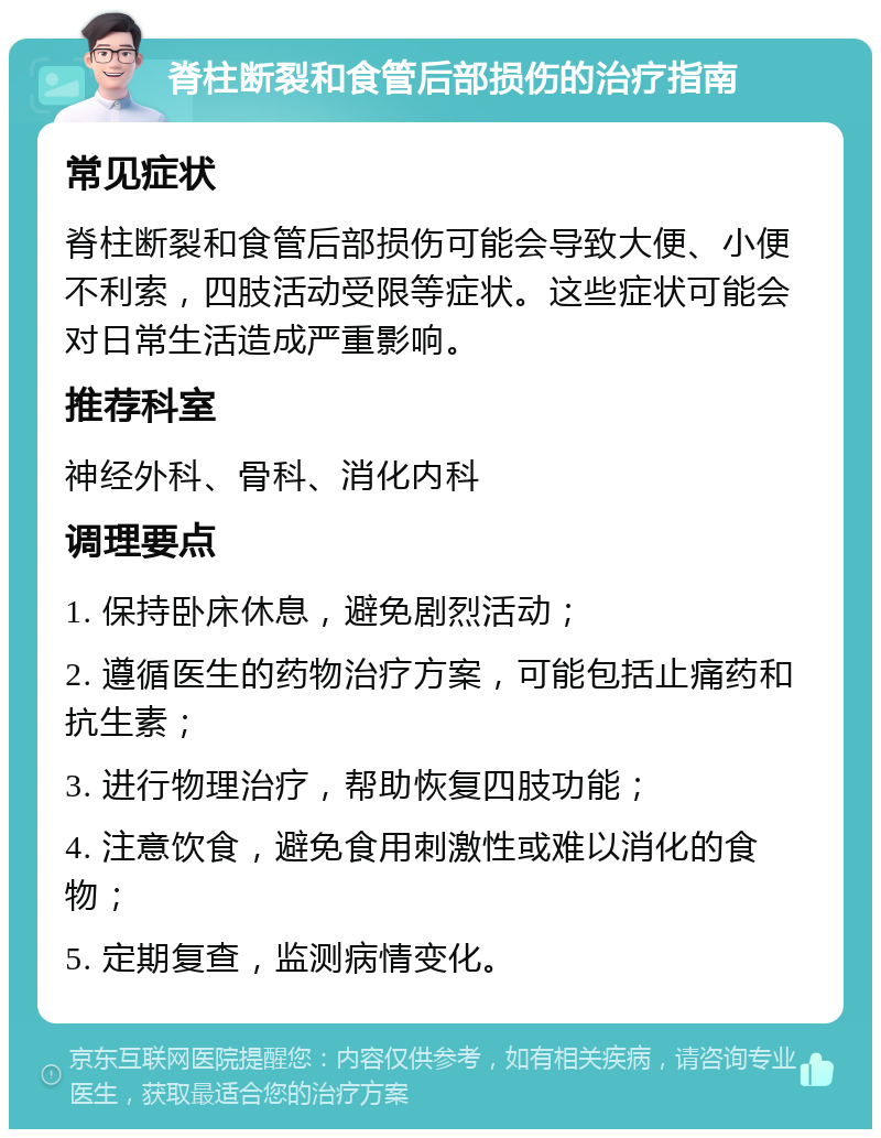 脊柱断裂和食管后部损伤的治疗指南 常见症状 脊柱断裂和食管后部损伤可能会导致大便、小便不利索，四肢活动受限等症状。这些症状可能会对日常生活造成严重影响。 推荐科室 神经外科、骨科、消化内科 调理要点 1. 保持卧床休息，避免剧烈活动； 2. 遵循医生的药物治疗方案，可能包括止痛药和抗生素； 3. 进行物理治疗，帮助恢复四肢功能； 4. 注意饮食，避免食用刺激性或难以消化的食物； 5. 定期复查，监测病情变化。