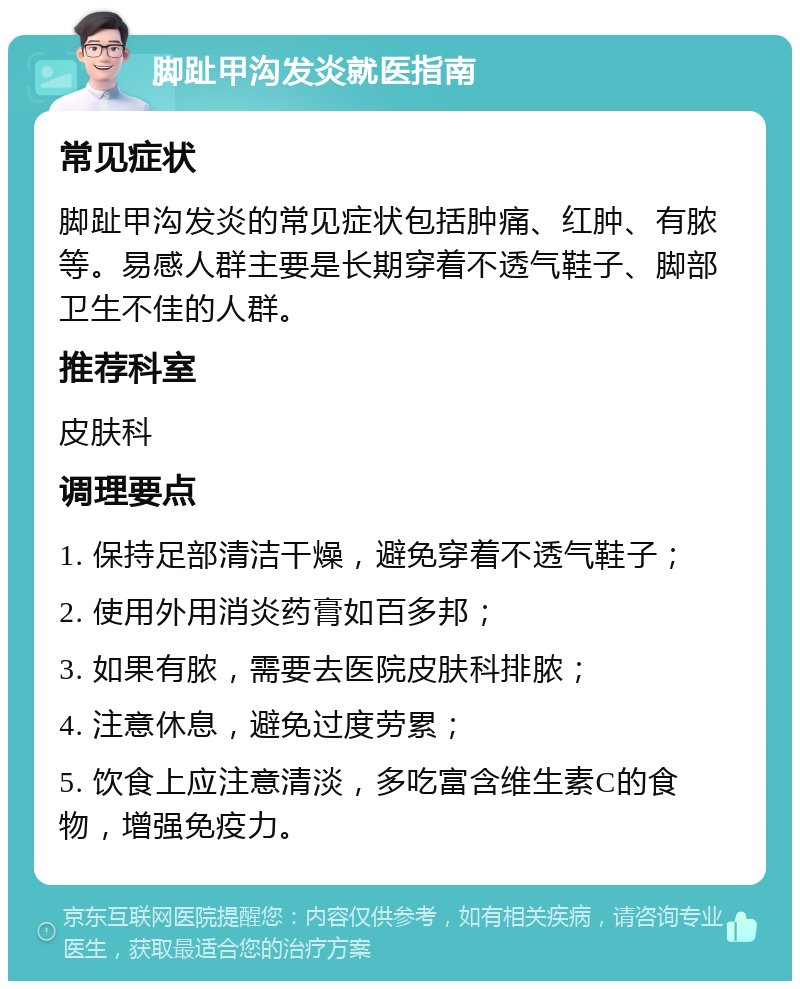 脚趾甲沟发炎就医指南 常见症状 脚趾甲沟发炎的常见症状包括肿痛、红肿、有脓等。易感人群主要是长期穿着不透气鞋子、脚部卫生不佳的人群。 推荐科室 皮肤科 调理要点 1. 保持足部清洁干燥，避免穿着不透气鞋子； 2. 使用外用消炎药膏如百多邦； 3. 如果有脓，需要去医院皮肤科排脓； 4. 注意休息，避免过度劳累； 5. 饮食上应注意清淡，多吃富含维生素C的食物，增强免疫力。