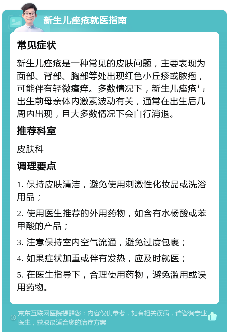 新生儿痤疮就医指南 常见症状 新生儿痤疮是一种常见的皮肤问题，主要表现为面部、背部、胸部等处出现红色小丘疹或脓疱，可能伴有轻微瘙痒。多数情况下，新生儿痤疮与出生前母亲体内激素波动有关，通常在出生后几周内出现，且大多数情况下会自行消退。 推荐科室 皮肤科 调理要点 1. 保持皮肤清洁，避免使用刺激性化妆品或洗浴用品； 2. 使用医生推荐的外用药物，如含有水杨酸或苯甲酸的产品； 3. 注意保持室内空气流通，避免过度包裹； 4. 如果症状加重或伴有发热，应及时就医； 5. 在医生指导下，合理使用药物，避免滥用或误用药物。