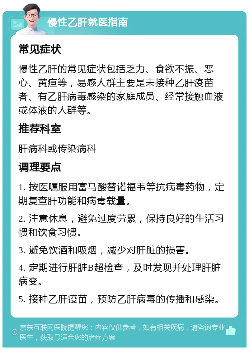 慢性乙肝就医指南 常见症状 慢性乙肝的常见症状包括乏力、食欲不振、恶心、黄疸等，易感人群主要是未接种乙肝疫苗者、有乙肝病毒感染的家庭成员、经常接触血液或体液的人群等。 推荐科室 肝病科或传染病科 调理要点 1. 按医嘱服用富马酸替诺福韦等抗病毒药物，定期复查肝功能和病毒载量。 2. 注意休息，避免过度劳累，保持良好的生活习惯和饮食习惯。 3. 避免饮酒和吸烟，减少对肝脏的损害。 4. 定期进行肝脏B超检查，及时发现并处理肝脏病变。 5. 接种乙肝疫苗，预防乙肝病毒的传播和感染。