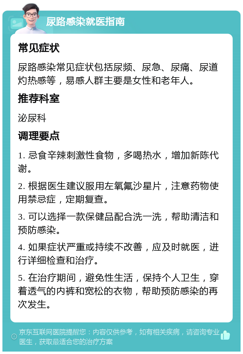 尿路感染就医指南 常见症状 尿路感染常见症状包括尿频、尿急、尿痛、尿道灼热感等，易感人群主要是女性和老年人。 推荐科室 泌尿科 调理要点 1. 忌食辛辣刺激性食物，多喝热水，增加新陈代谢。 2. 根据医生建议服用左氧氟沙星片，注意药物使用禁忌症，定期复查。 3. 可以选择一款保健品配合洗一洗，帮助清洁和预防感染。 4. 如果症状严重或持续不改善，应及时就医，进行详细检查和治疗。 5. 在治疗期间，避免性生活，保持个人卫生，穿着透气的内裤和宽松的衣物，帮助预防感染的再次发生。