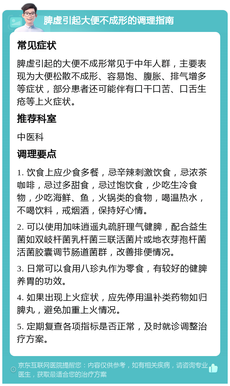 脾虚引起大便不成形的调理指南 常见症状 脾虚引起的大便不成形常见于中年人群，主要表现为大便松散不成形、容易饱、腹胀、排气增多等症状，部分患者还可能伴有口干口苦、口舌生疮等上火症状。 推荐科室 中医科 调理要点 1. 饮食上应少食多餐，忌辛辣刺激饮食，忌浓茶咖啡，忌过多甜食，忌过饱饮食，少吃生冷食物，少吃海鲜、鱼，火锅类的食物，喝温热水，不喝饮料，戒烟酒，保持好心情。 2. 可以使用加味逍遥丸疏肝理气健脾，配合益生菌如双岐杆菌乳杆菌三联活菌片或地衣芽孢杆菌活菌胶囊调节肠道菌群，改善排便情况。 3. 日常可以食用八珍丸作为零食，有较好的健脾养胃的功效。 4. 如果出现上火症状，应先停用温补类药物如归脾丸，避免加重上火情况。 5. 定期复查各项指标是否正常，及时就诊调整治疗方案。