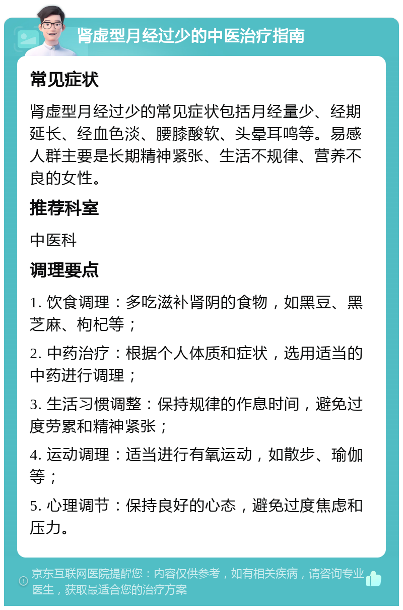 肾虚型月经过少的中医治疗指南 常见症状 肾虚型月经过少的常见症状包括月经量少、经期延长、经血色淡、腰膝酸软、头晕耳鸣等。易感人群主要是长期精神紧张、生活不规律、营养不良的女性。 推荐科室 中医科 调理要点 1. 饮食调理：多吃滋补肾阴的食物，如黑豆、黑芝麻、枸杞等； 2. 中药治疗：根据个人体质和症状，选用适当的中药进行调理； 3. 生活习惯调整：保持规律的作息时间，避免过度劳累和精神紧张； 4. 运动调理：适当进行有氧运动，如散步、瑜伽等； 5. 心理调节：保持良好的心态，避免过度焦虑和压力。