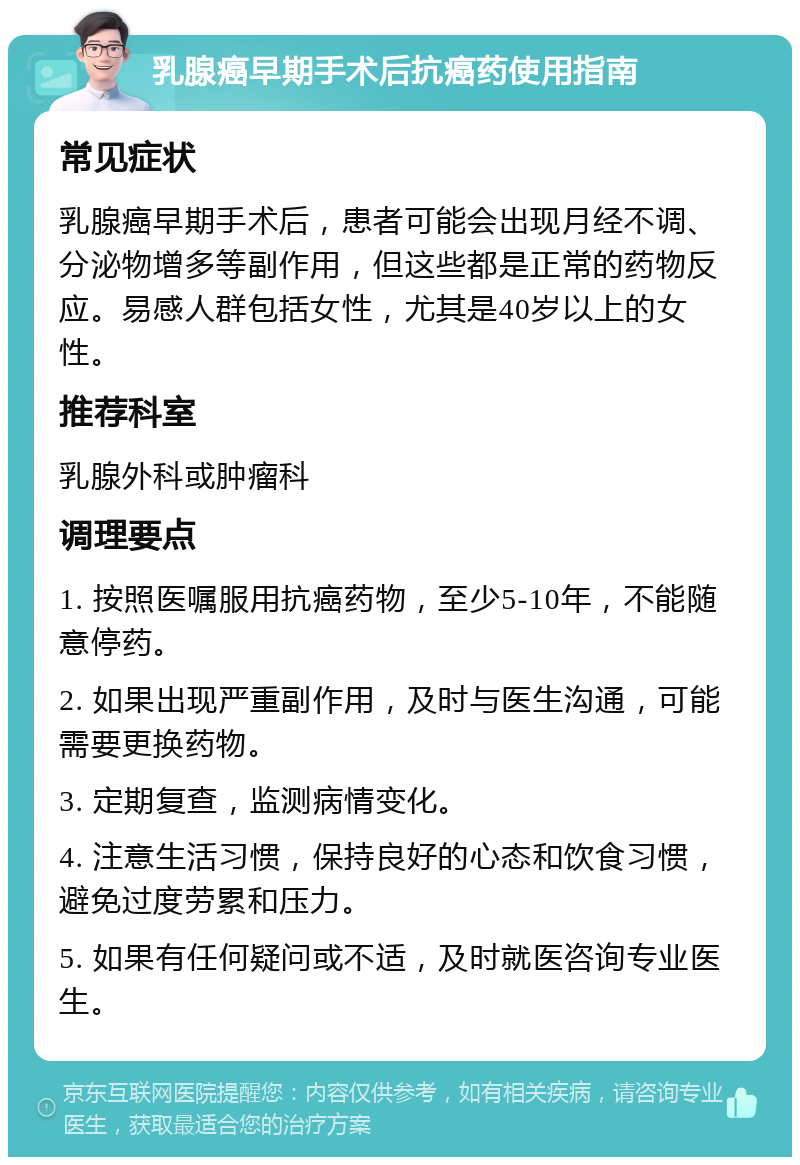 乳腺癌早期手术后抗癌药使用指南 常见症状 乳腺癌早期手术后，患者可能会出现月经不调、分泌物增多等副作用，但这些都是正常的药物反应。易感人群包括女性，尤其是40岁以上的女性。 推荐科室 乳腺外科或肿瘤科 调理要点 1. 按照医嘱服用抗癌药物，至少5-10年，不能随意停药。 2. 如果出现严重副作用，及时与医生沟通，可能需要更换药物。 3. 定期复查，监测病情变化。 4. 注意生活习惯，保持良好的心态和饮食习惯，避免过度劳累和压力。 5. 如果有任何疑问或不适，及时就医咨询专业医生。