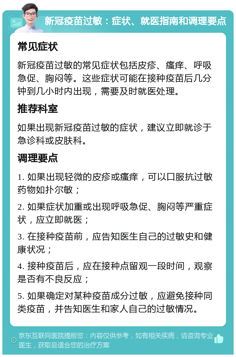 新冠疫苗过敏：症状、就医指南和调理要点 常见症状 新冠疫苗过敏的常见症状包括皮疹、瘙痒、呼吸急促、胸闷等。这些症状可能在接种疫苗后几分钟到几小时内出现，需要及时就医处理。 推荐科室 如果出现新冠疫苗过敏的症状，建议立即就诊于急诊科或皮肤科。 调理要点 1. 如果出现轻微的皮疹或瘙痒，可以口服抗过敏药物如扑尔敏； 2. 如果症状加重或出现呼吸急促、胸闷等严重症状，应立即就医； 3. 在接种疫苗前，应告知医生自己的过敏史和健康状况； 4. 接种疫苗后，应在接种点留观一段时间，观察是否有不良反应； 5. 如果确定对某种疫苗成分过敏，应避免接种同类疫苗，并告知医生和家人自己的过敏情况。