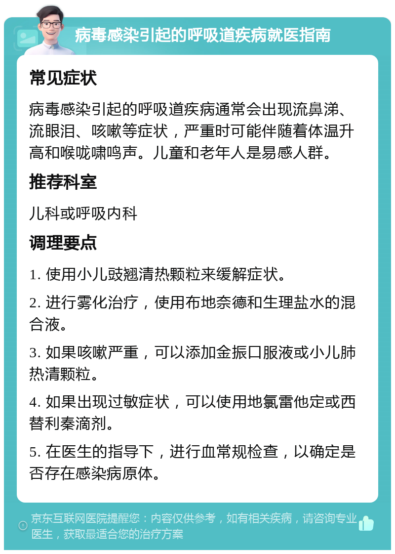 病毒感染引起的呼吸道疾病就医指南 常见症状 病毒感染引起的呼吸道疾病通常会出现流鼻涕、流眼泪、咳嗽等症状，严重时可能伴随着体温升高和喉咙啸鸣声。儿童和老年人是易感人群。 推荐科室 儿科或呼吸内科 调理要点 1. 使用小儿豉翘清热颗粒来缓解症状。 2. 进行雾化治疗，使用布地奈德和生理盐水的混合液。 3. 如果咳嗽严重，可以添加金振口服液或小儿肺热清颗粒。 4. 如果出现过敏症状，可以使用地氯雷他定或西替利秦滴剂。 5. 在医生的指导下，进行血常规检查，以确定是否存在感染病原体。