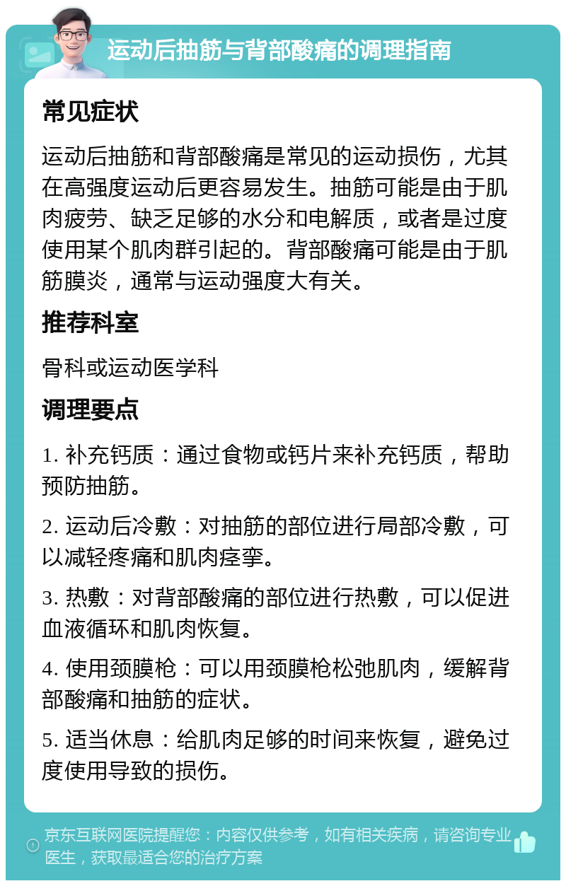 运动后抽筋与背部酸痛的调理指南 常见症状 运动后抽筋和背部酸痛是常见的运动损伤，尤其在高强度运动后更容易发生。抽筋可能是由于肌肉疲劳、缺乏足够的水分和电解质，或者是过度使用某个肌肉群引起的。背部酸痛可能是由于肌筋膜炎，通常与运动强度大有关。 推荐科室 骨科或运动医学科 调理要点 1. 补充钙质：通过食物或钙片来补充钙质，帮助预防抽筋。 2. 运动后冷敷：对抽筋的部位进行局部冷敷，可以减轻疼痛和肌肉痉挛。 3. 热敷：对背部酸痛的部位进行热敷，可以促进血液循环和肌肉恢复。 4. 使用颈膜枪：可以用颈膜枪松弛肌肉，缓解背部酸痛和抽筋的症状。 5. 适当休息：给肌肉足够的时间来恢复，避免过度使用导致的损伤。