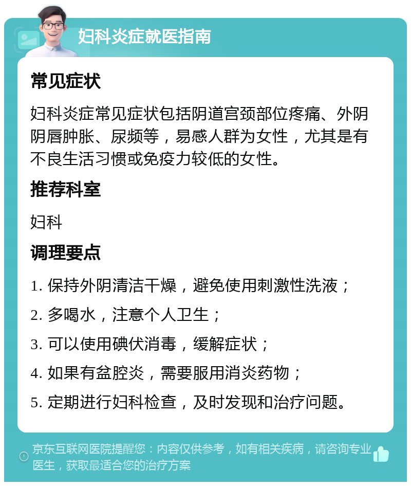 妇科炎症就医指南 常见症状 妇科炎症常见症状包括阴道宫颈部位疼痛、外阴阴唇肿胀、尿频等，易感人群为女性，尤其是有不良生活习惯或免疫力较低的女性。 推荐科室 妇科 调理要点 1. 保持外阴清洁干燥，避免使用刺激性洗液； 2. 多喝水，注意个人卫生； 3. 可以使用碘伏消毒，缓解症状； 4. 如果有盆腔炎，需要服用消炎药物； 5. 定期进行妇科检查，及时发现和治疗问题。